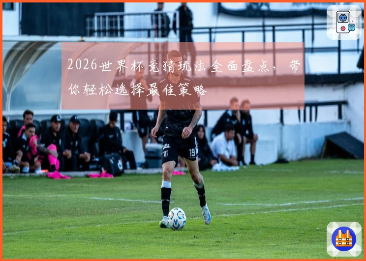 2026世界杯竞猜玩法全面盘点，带你轻松选择最佳策略
