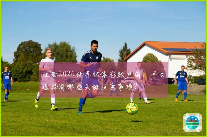 注册2026世界杯体彩账户前，平台选择有哪些关键注意事项？