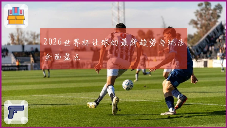 2026世界杯让球的最新趋势与玩法全面盘点