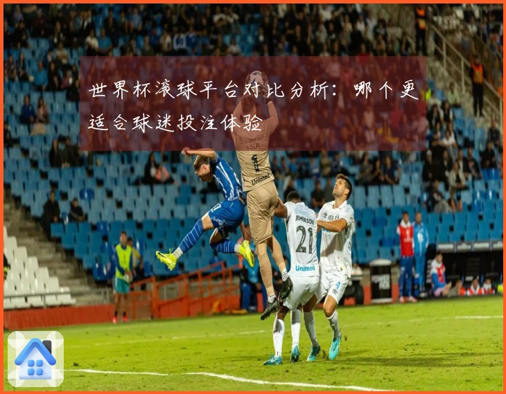 世界杯滚球平台对比分析：哪个更适合球迷投注体验